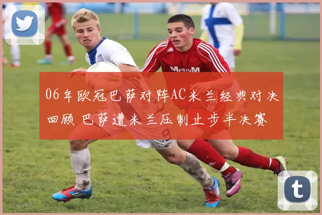 06年欧冠巴萨对阵AC米兰经典对决回顾 巴萨遭米兰压制止步半决赛