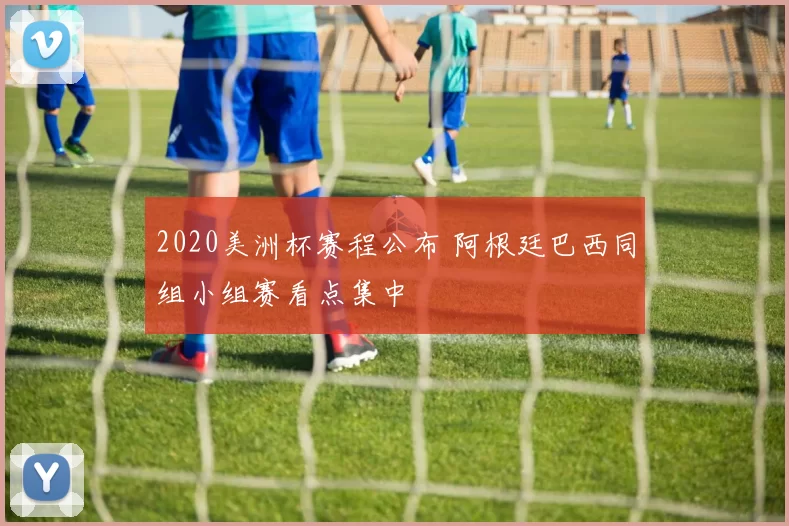 2020美洲杯赛程公布 阿根廷巴西同组小组赛看点集中