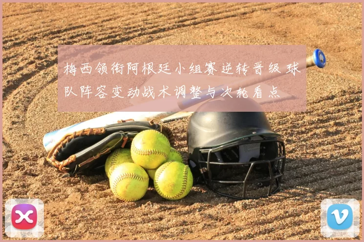 梅西领衔阿根廷小组赛逆转晋级 球队阵容变动战术调整与次轮看点