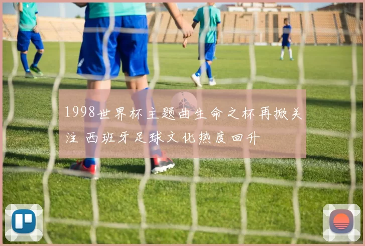 1998世界杯主题曲生命之杯再掀关注 西班牙足球文化热度回升