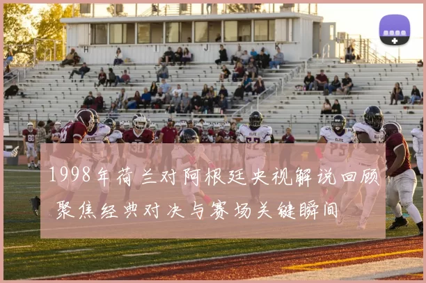 1998年荷兰对阿根廷央视解说回顾 聚焦经典对决与赛场关键瞬间