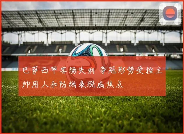 巴萨西甲客场失利 争冠形势受挫主帅用人和防线表现成焦点