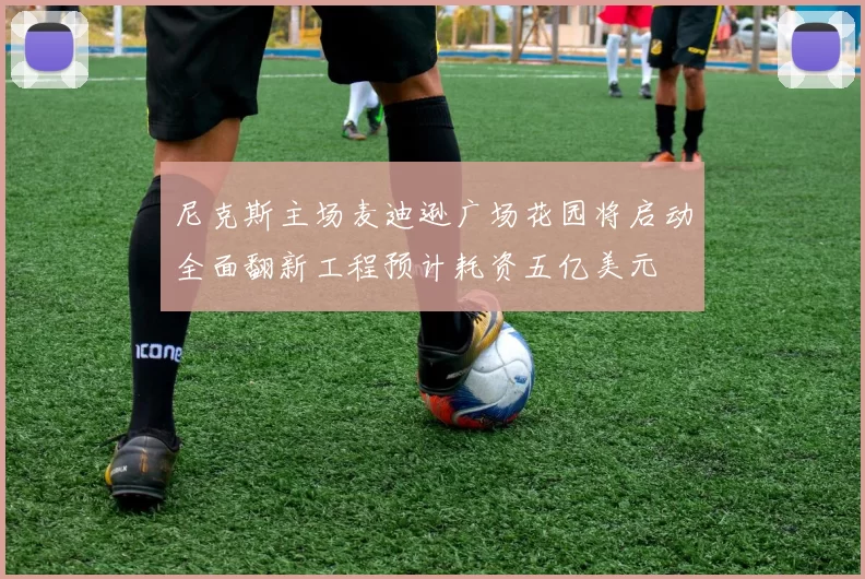 尼克斯主场麦迪逊广场花园将启动全面翻新工程预计耗资五亿美元