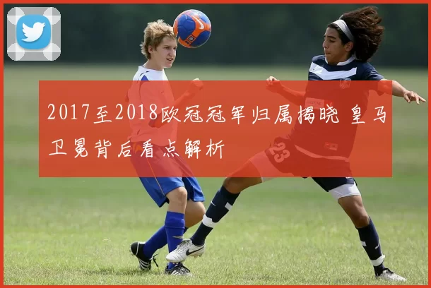 2017至2018欧冠冠军归属揭晓 皇马卫冕背后看点解析