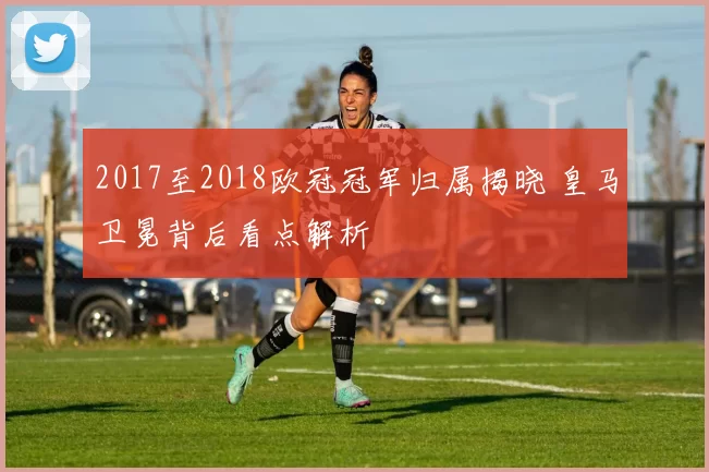 2017至2018欧冠冠军归属揭晓 皇马卫冕背后看点解析