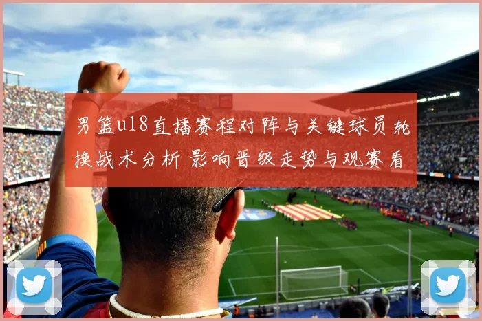 男篮u18直播赛程对阵与关键球员轮换战术分析 影响晋级走势与观赛看点